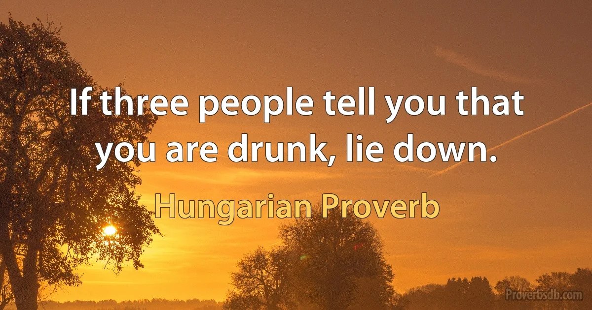 If three people tell you that you are drunk, lie down. (Hungarian Proverb)