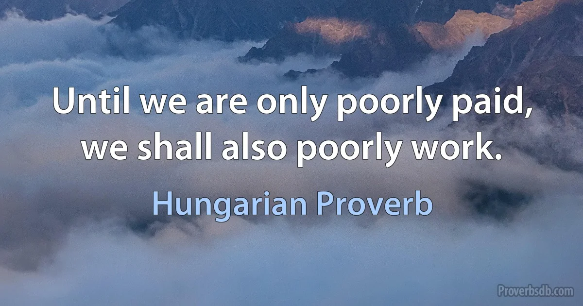 Until we are only poorly paid, we shall also poorly work. (Hungarian Proverb)