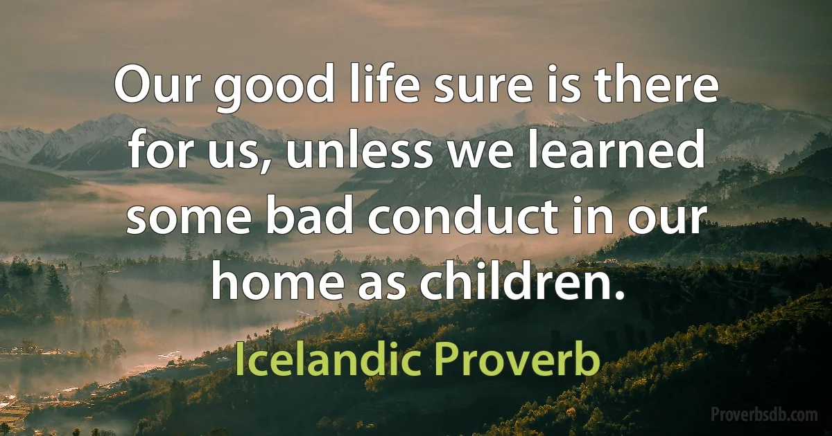 Our good life sure is there for us, unless we learned some bad conduct in our home as children. (Icelandic Proverb)