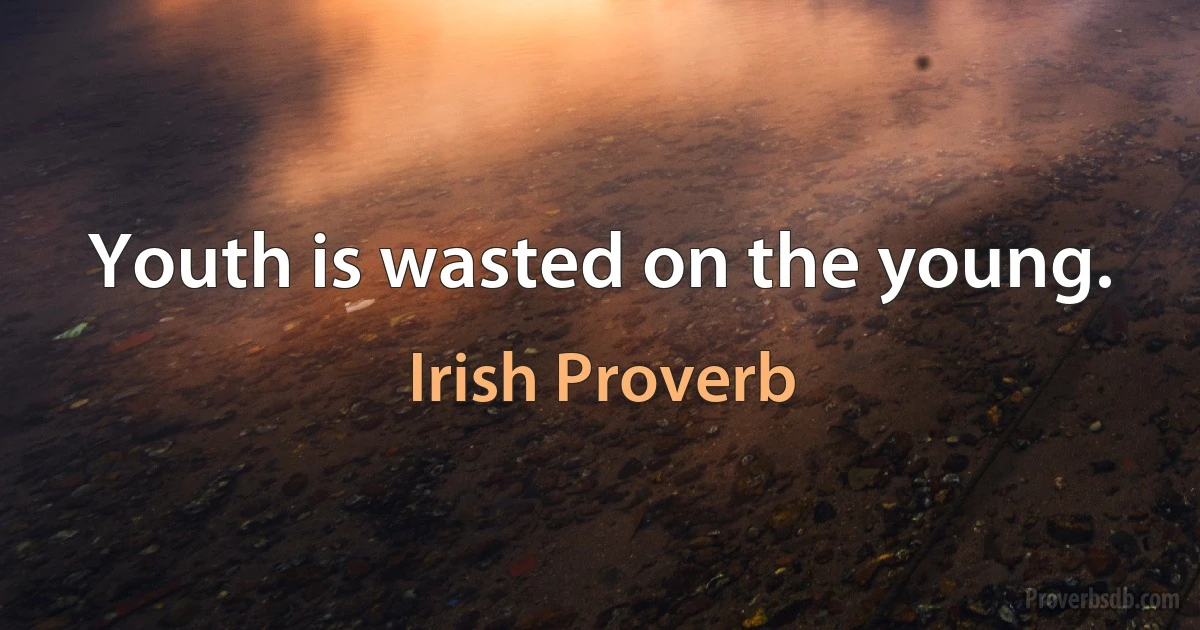 Youth is wasted on the young. (Irish Proverb)