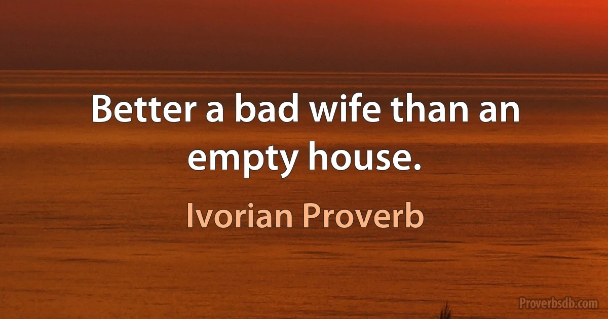 Better a bad wife than an empty house. (Ivorian Proverb)