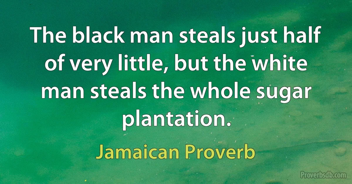 The black man steals just half of very little, but the white man steals the whole sugar plantation. (Jamaican Proverb)