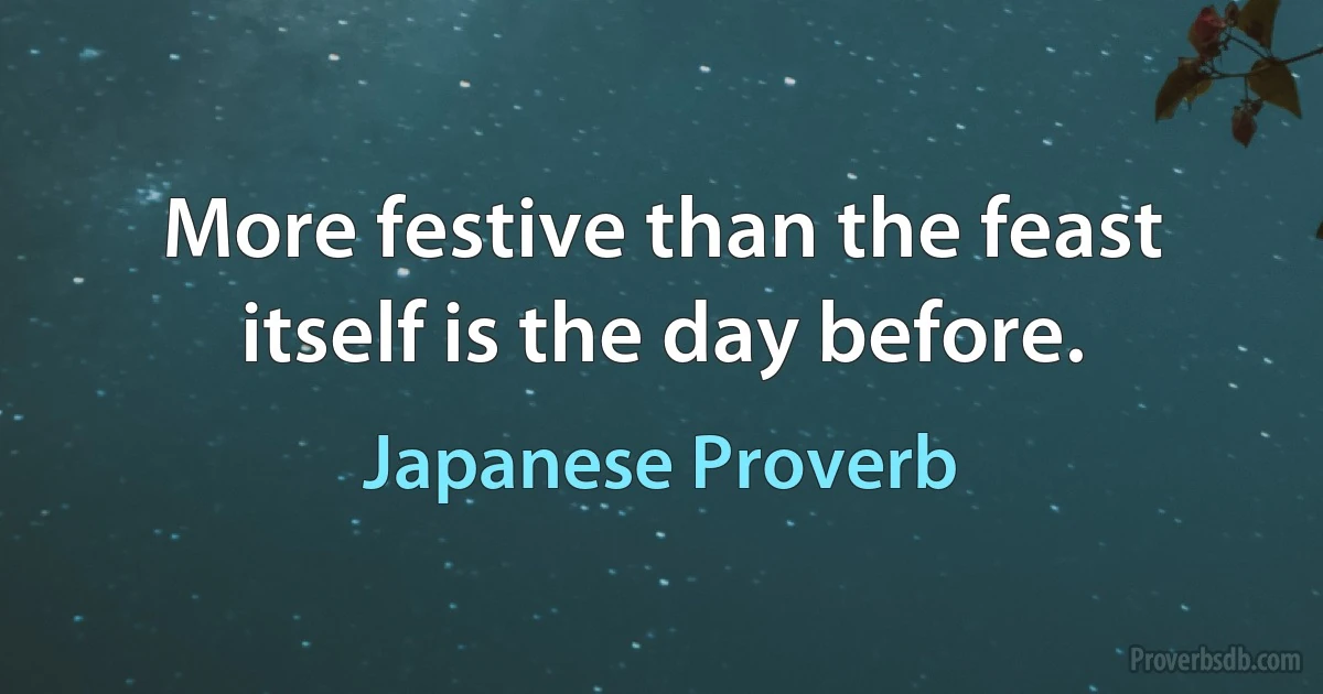 More festive than the feast itself is the day before. (Japanese Proverb)