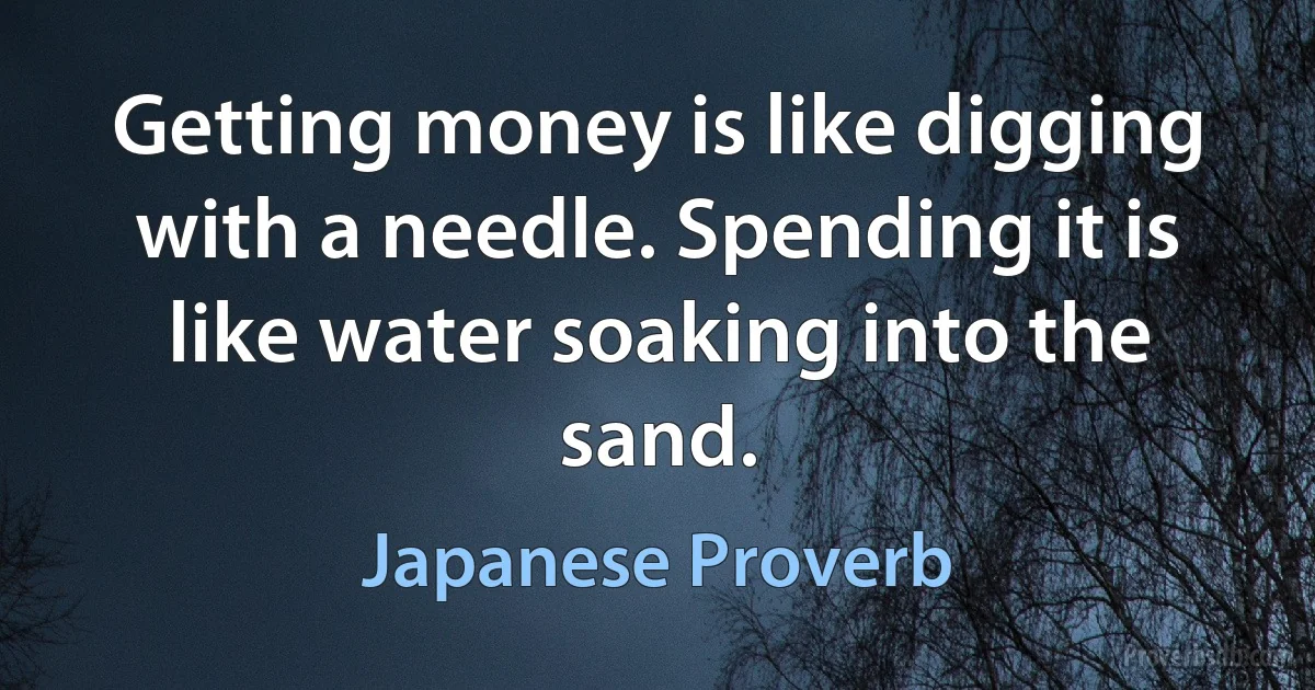 Getting money is like digging with a needle. Spending it is like water soaking into the sand. (Japanese Proverb)