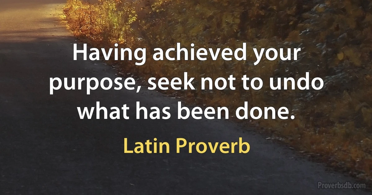 Having achieved your purpose, seek not to undo what has been done. (Latin Proverb)