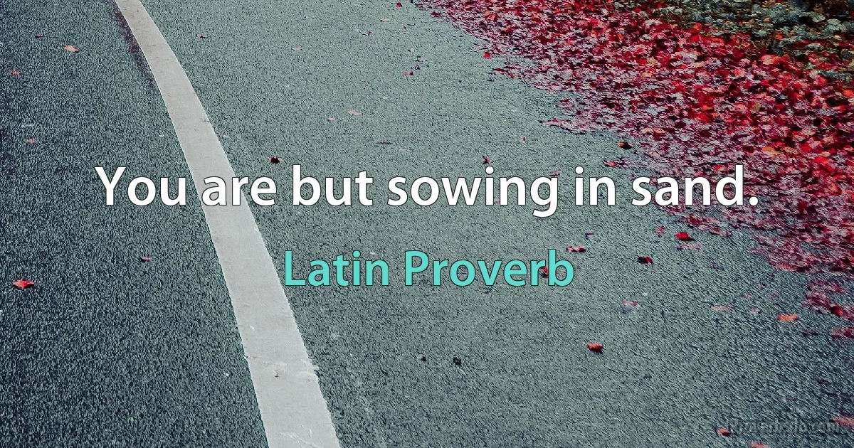 You are but sowing in sand. (Latin Proverb)