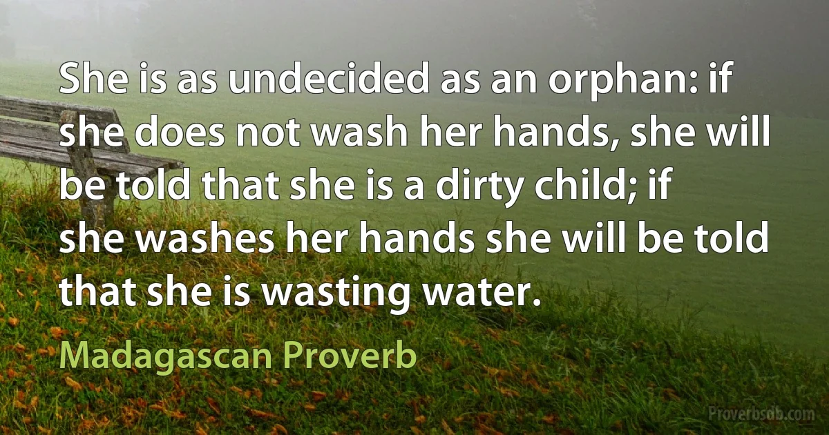 She is as undecided as an orphan: if she does not wash her hands, she will be told that she is a dirty child; if she washes her hands she will be told that she is wasting water. (Madagascan Proverb)