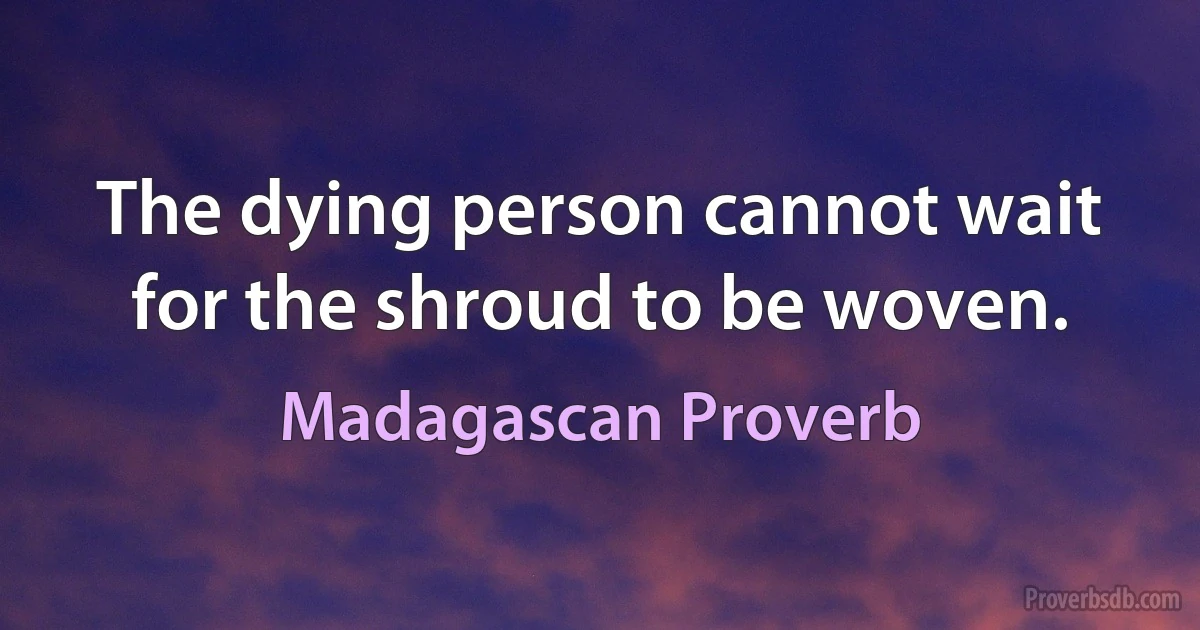 The dying person cannot wait for the shroud to be woven. (Madagascan Proverb)