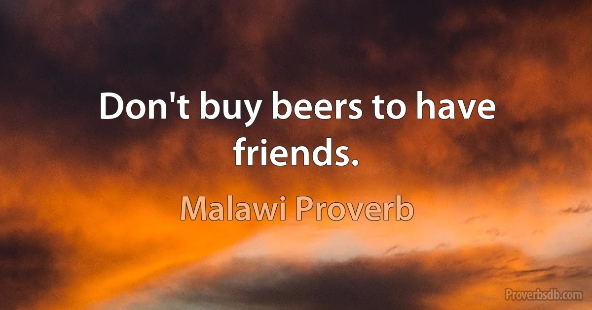 Don't buy beers to have friends. (Malawi Proverb)