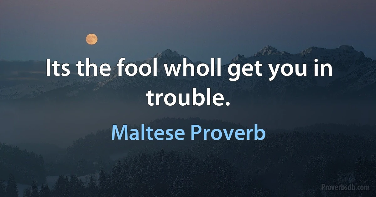 Its the fool wholl get you in trouble. (Maltese Proverb)