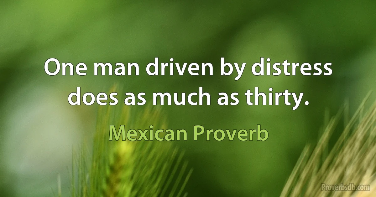 One man driven by distress does as much as thirty. (Mexican Proverb)