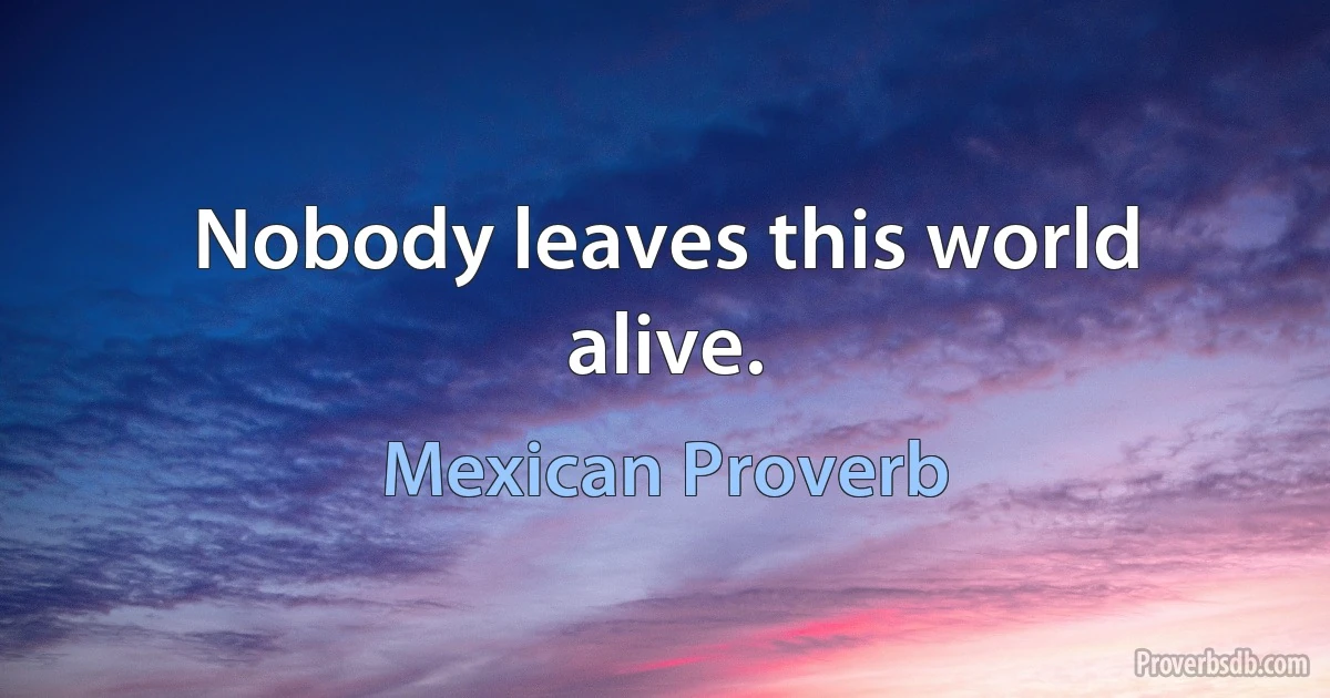 Nobody leaves this world alive. (Mexican Proverb)