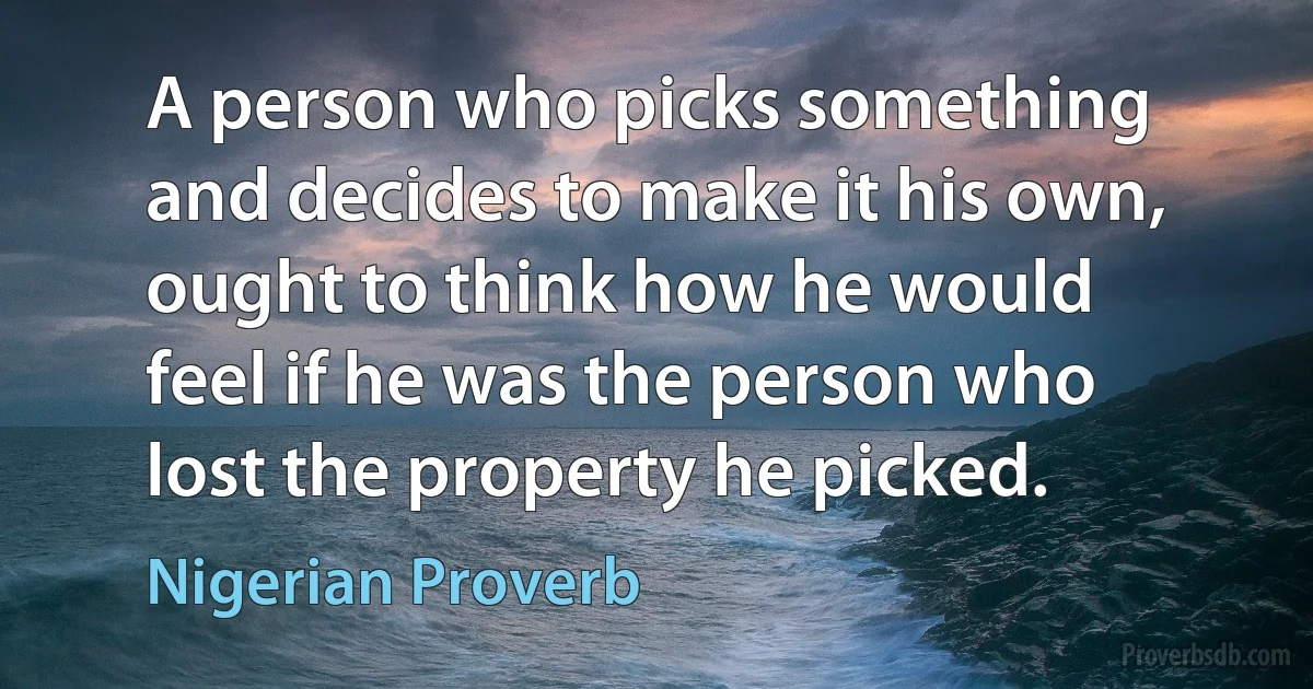 A person who picks something and decides to make it his own, ought to think how he would feel if he was the person who lost the property he picked. (Nigerian Proverb)