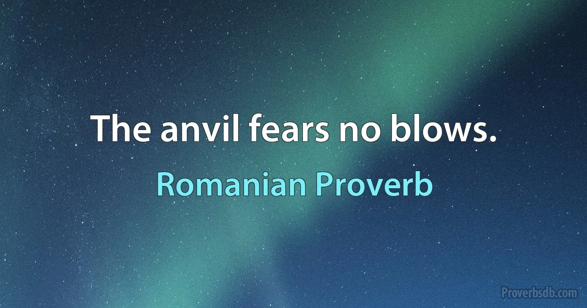 The anvil fears no blows. (Romanian Proverb)