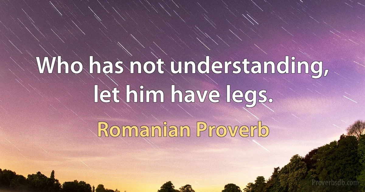 Who has not understanding, let him have legs. (Romanian Proverb)