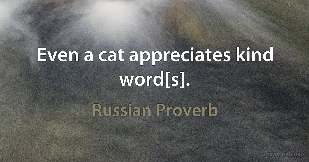 Even a cat appreciates kind word[s]. (Russian Proverb)