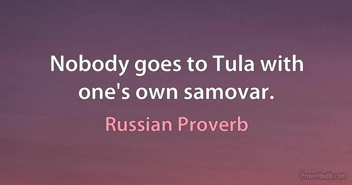 Nobody goes to Tula with one's own samovar. (Russian Proverb)