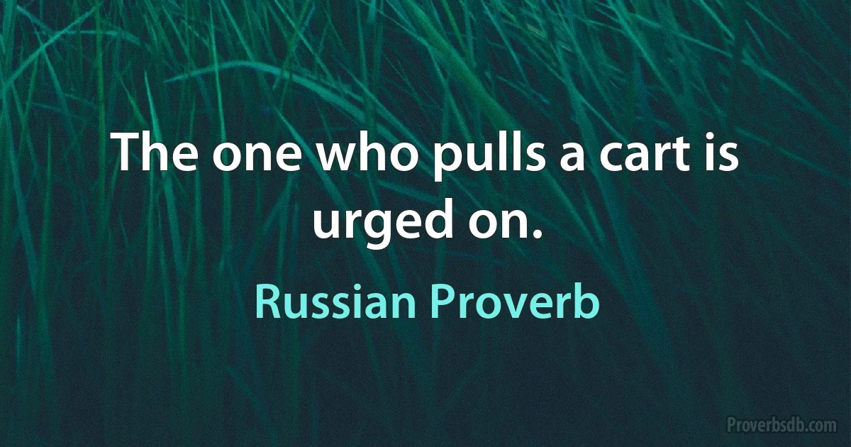 The one who pulls a cart is urged on. (Russian Proverb)