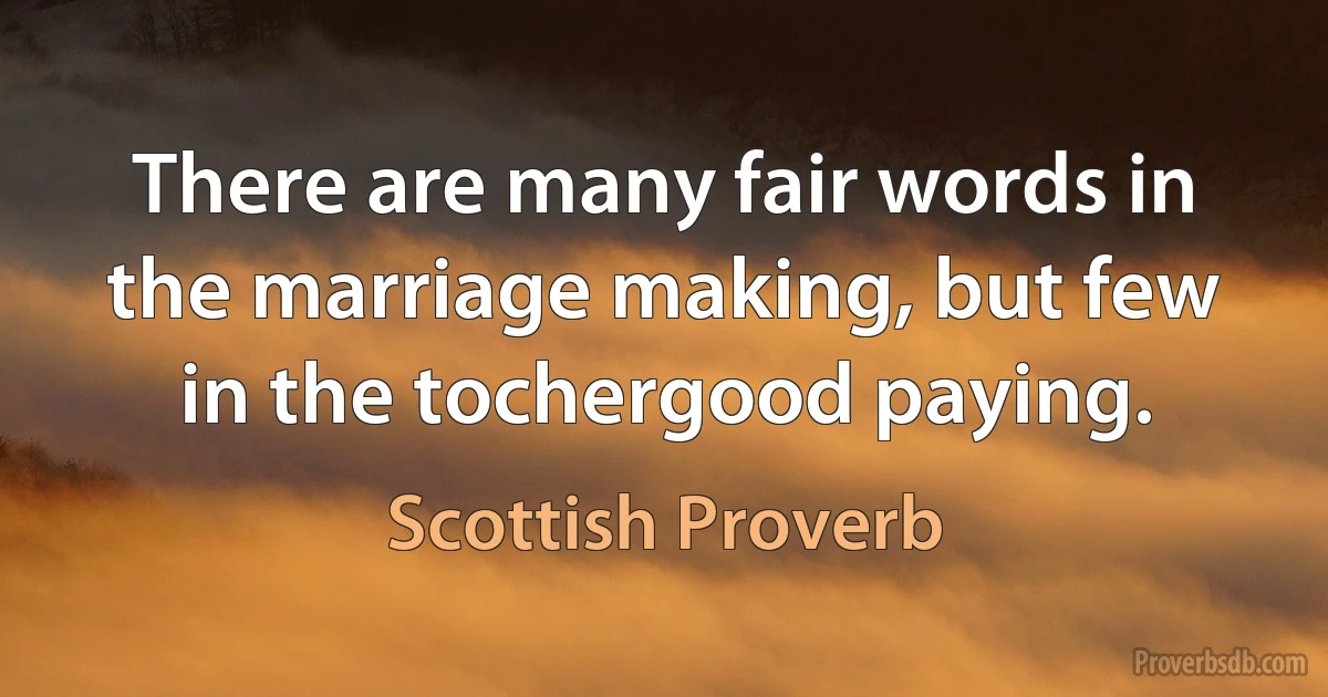 There are many fair words in the marriage making, but few in the tochergood paying. (Scottish Proverb)