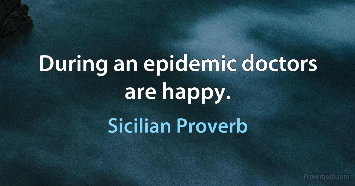 During an epidemic doctors are happy. (Sicilian Proverb)