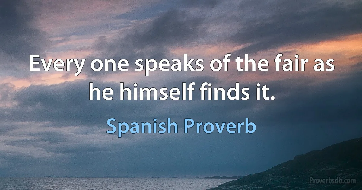 Every one speaks of the fair as he himself finds it. (Spanish Proverb)