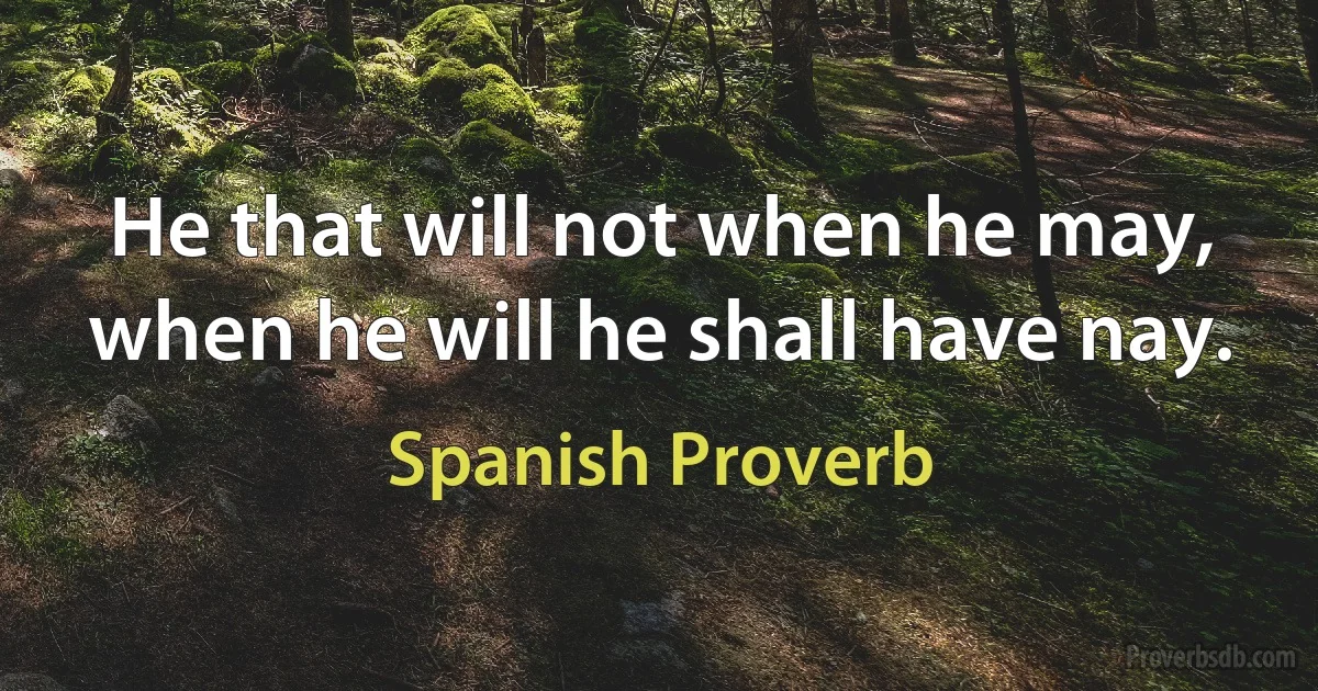 He that will not when he may, when he will he shall have nay. (Spanish Proverb)