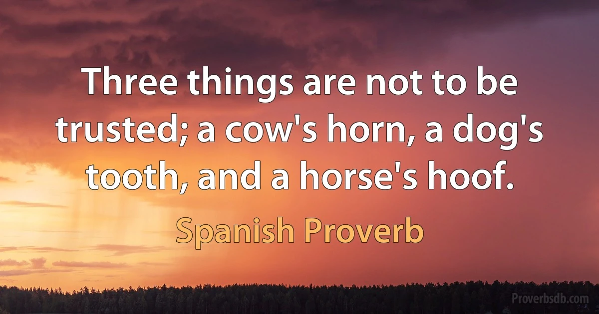 Three things are not to be trusted; a cow's horn, a dog's tooth, and a horse's hoof. (Spanish Proverb)