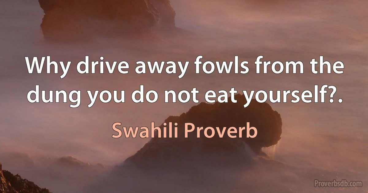 Why drive away fowls from the dung you do not eat yourself?. (Swahili Proverb)