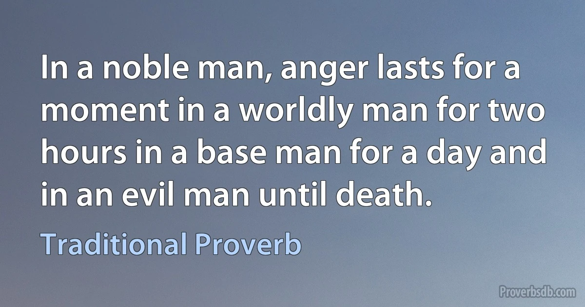 In a noble man, anger lasts for a moment in a worldly man for two hours in a base man for a day and in an evil man until death. (Traditional Proverb)