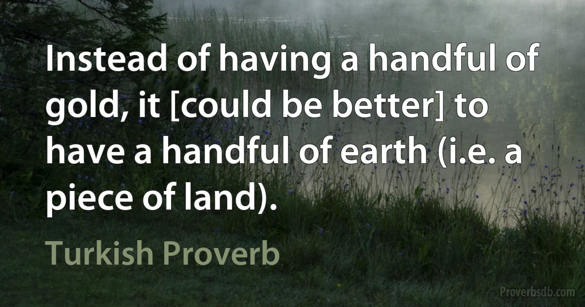 Instead of having a handful of gold, it [could be better] to have a handful of earth (i.e. a piece of land). (Turkish Proverb)