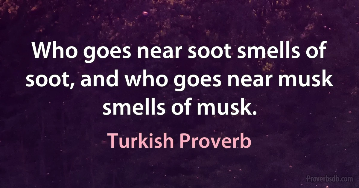 Who goes near soot smells of soot, and who goes near musk smells of musk. (Turkish Proverb)