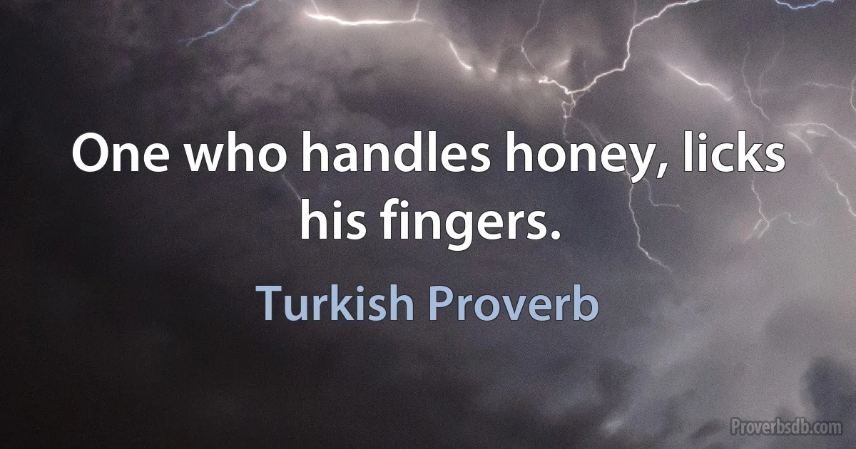 One who handles honey, licks his fingers. (Turkish Proverb)