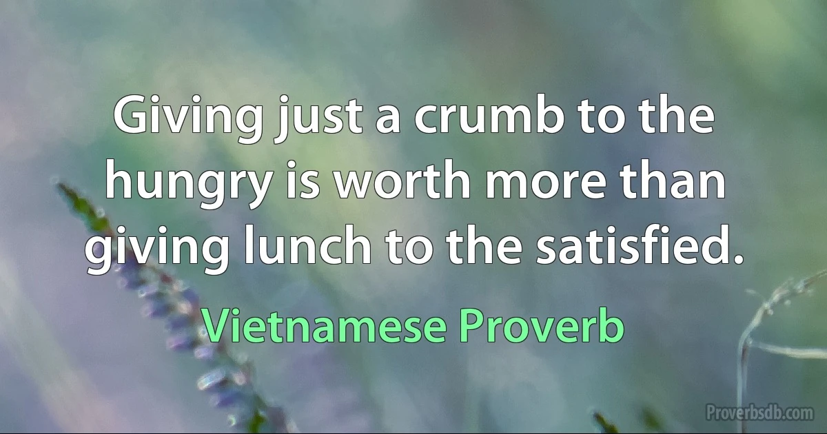 Giving just a crumb to the hungry is worth more than giving lunch to the satisfied. (Vietnamese Proverb)