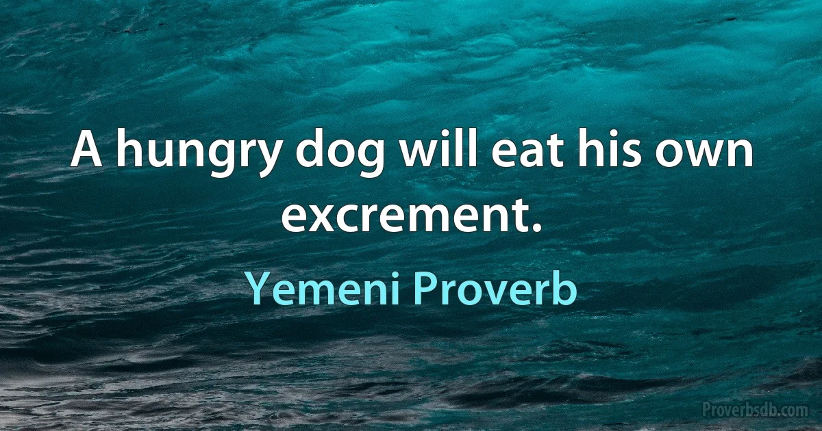 A hungry dog will eat his own excrement. (Yemeni Proverb)