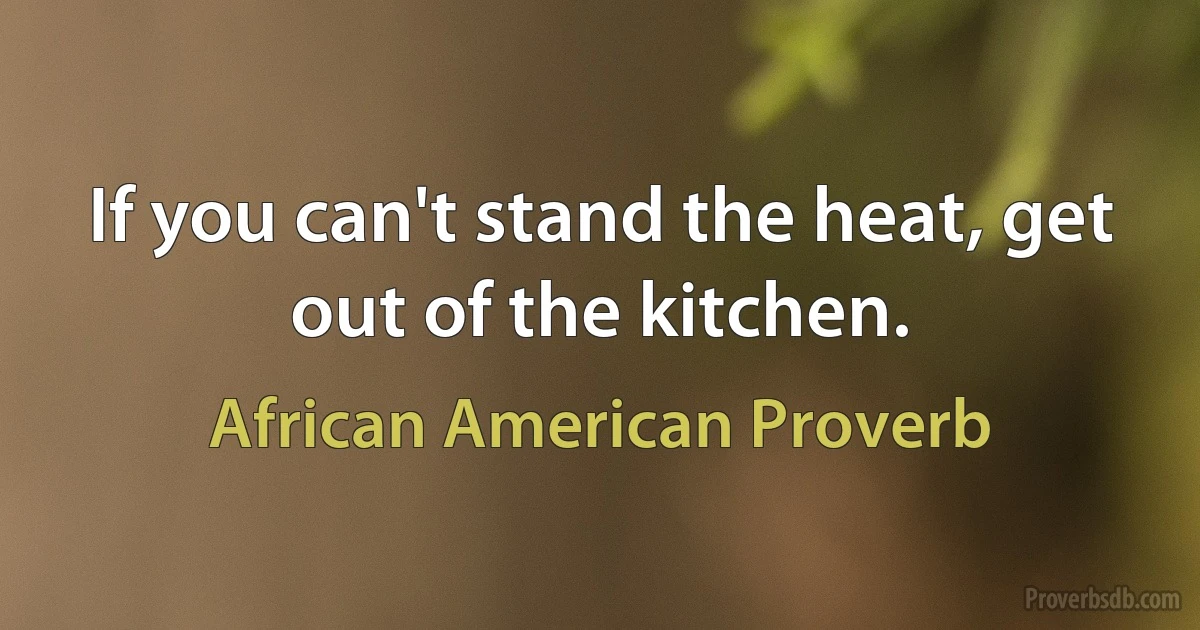 If you can't stand the heat, get out of the kitchen. (African American Proverb)