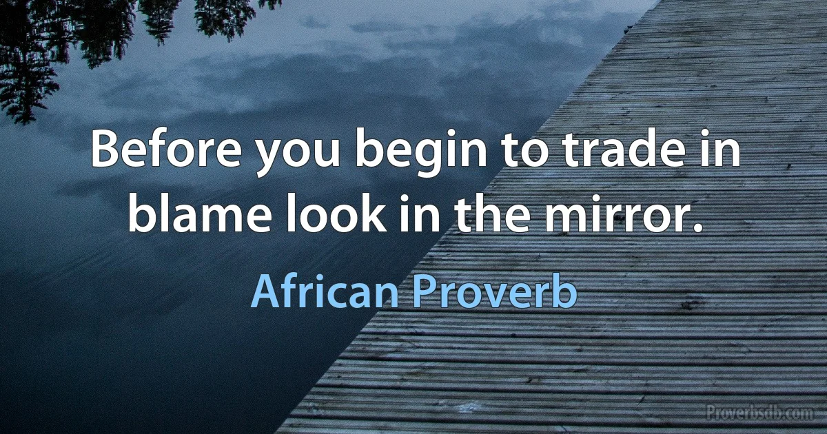 Before you begin to trade in blame look in the mirror. (African Proverb)