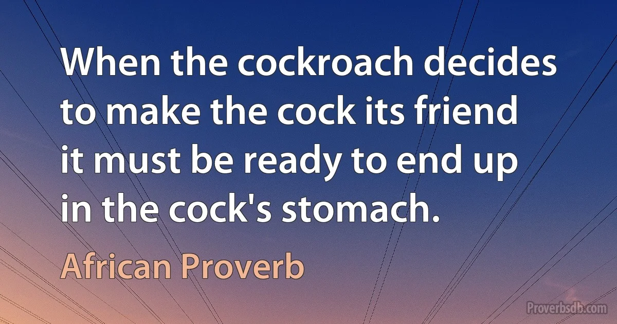 When the cockroach decides to make the cock its friend it must be ready to end up in the cock's stomach. (African Proverb)