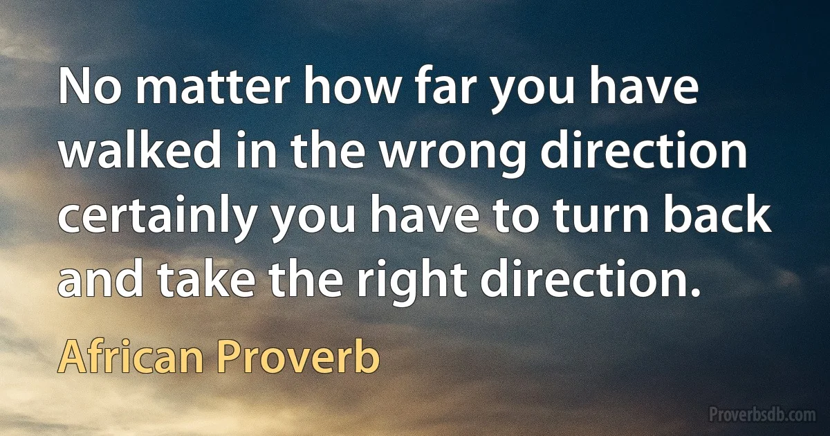 No matter how far you have walked in the wrong direction certainly you have to turn back and take the right direction. (African Proverb)