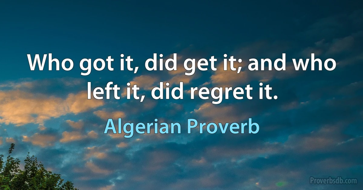 Who got it, did get it; and who left it, did regret it. (Algerian Proverb)