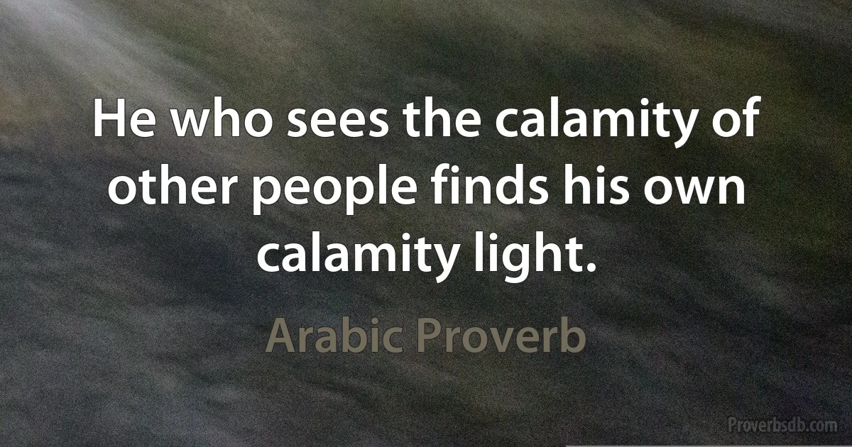 He who sees the calamity of other people finds his own calamity light. (Arabic Proverb)