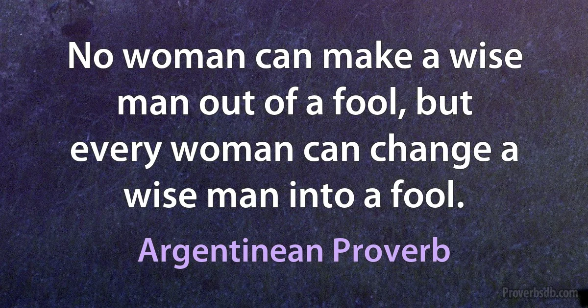 No woman can make a wise man out of a fool, but every woman can change a wise man into a fool. (Argentinean Proverb)