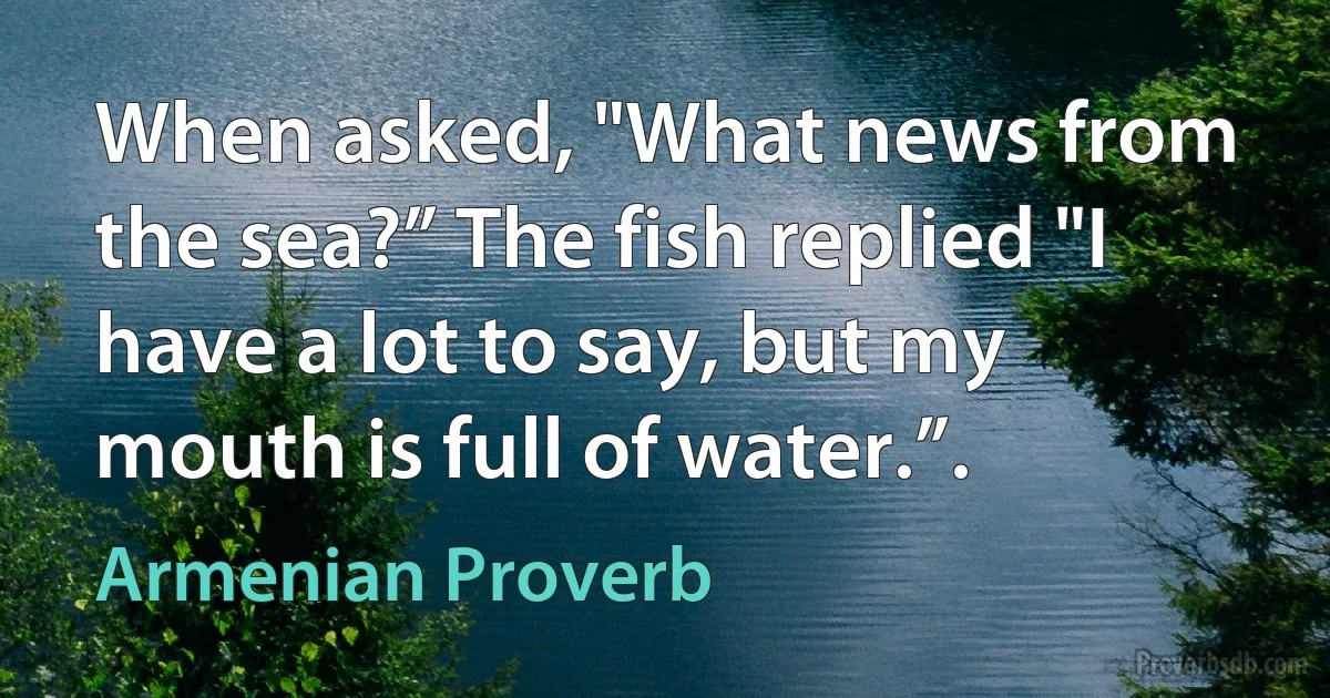 When asked, "What news from the sea?” The fish replied "I have a lot to say, but my mouth is full of water.”. (Armenian Proverb)