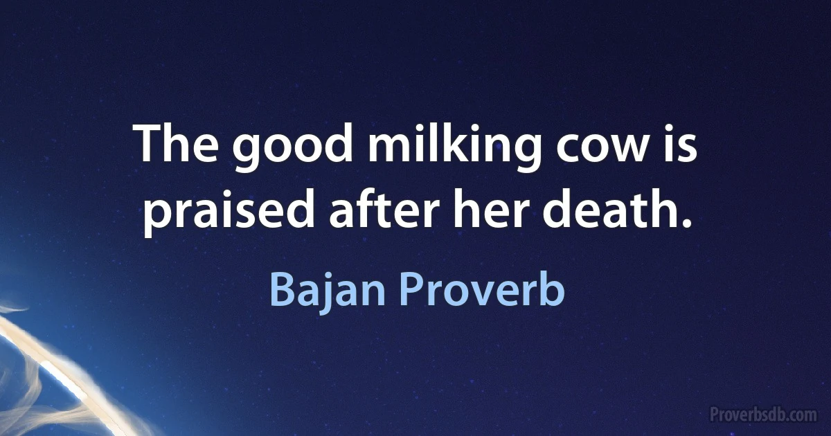 The good milking cow is praised after her death. (Bajan Proverb)