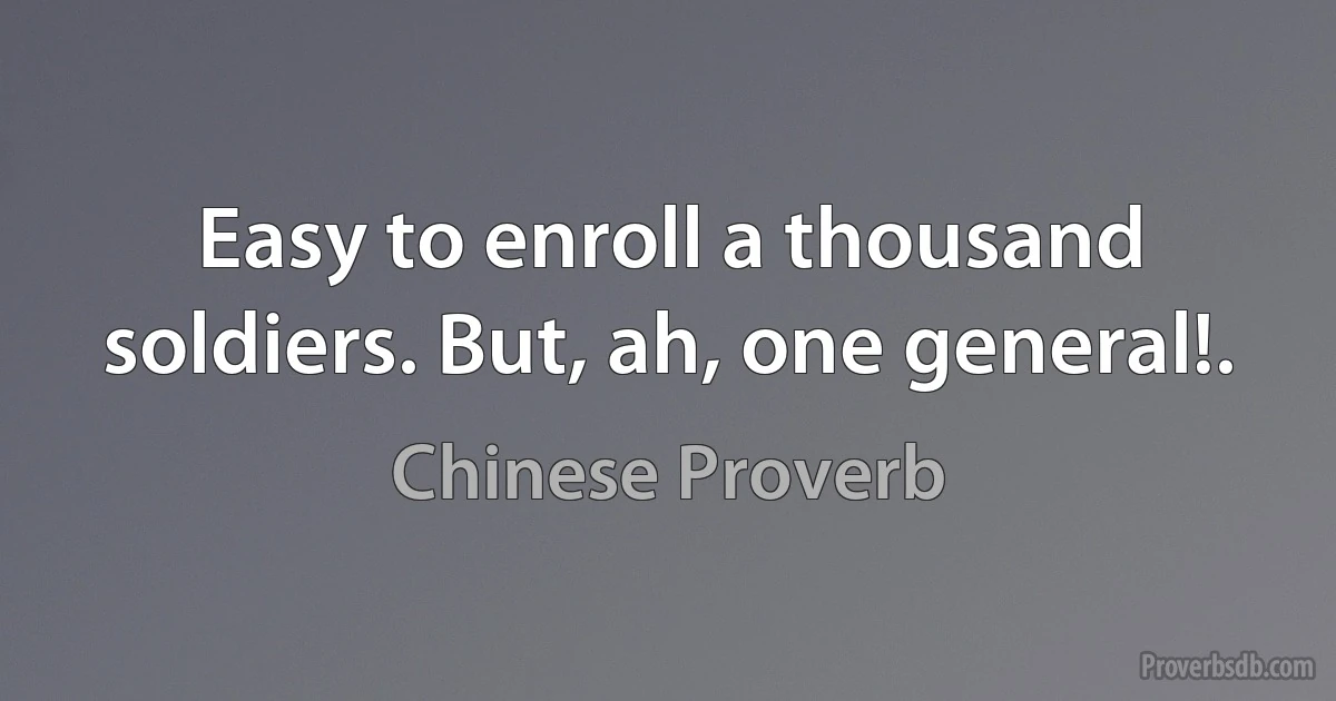 Easy to enroll a thousand soldiers. But, ah, one general!. (Chinese Proverb)