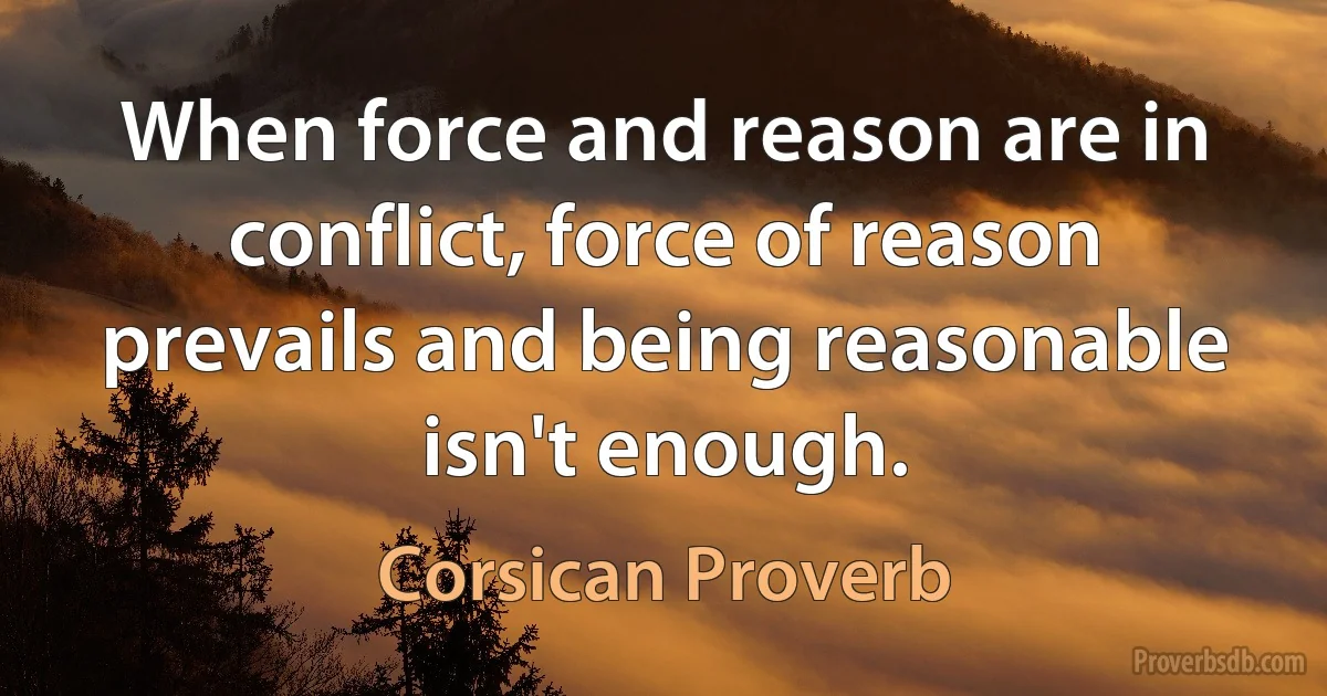 When force and reason are in conflict, force of reason prevails and being reasonable isn't enough. (Corsican Proverb)