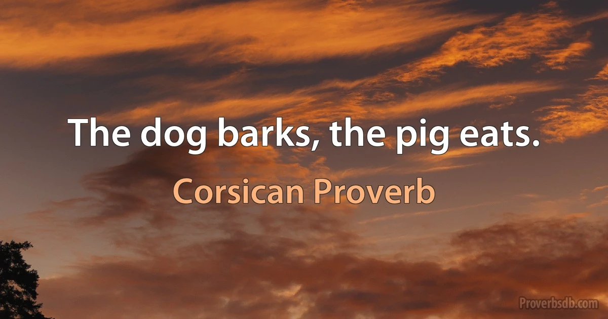 The dog barks, the pig eats. (Corsican Proverb)