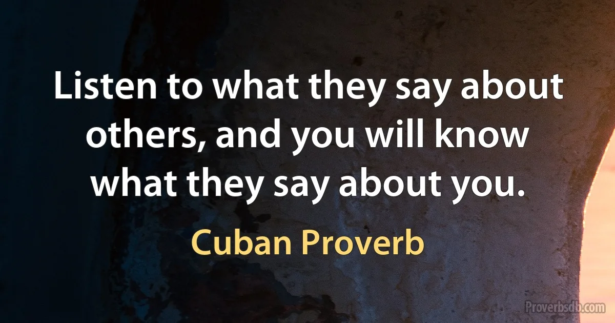 Listen to what they say about others, and you will know what they say about you. (Cuban Proverb)