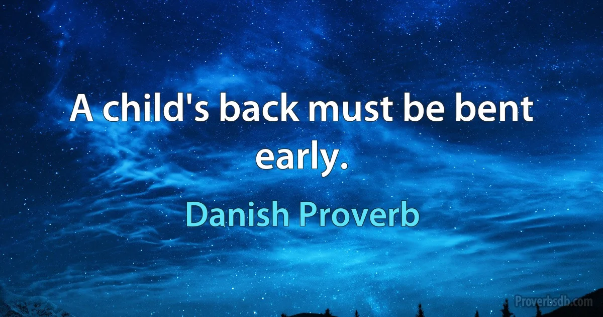 A child's back must be bent early. (Danish Proverb)