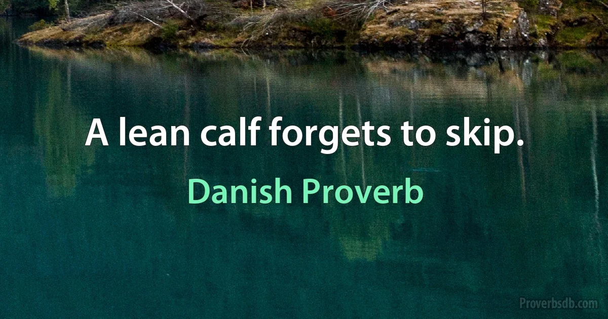 A lean calf forgets to skip. (Danish Proverb)