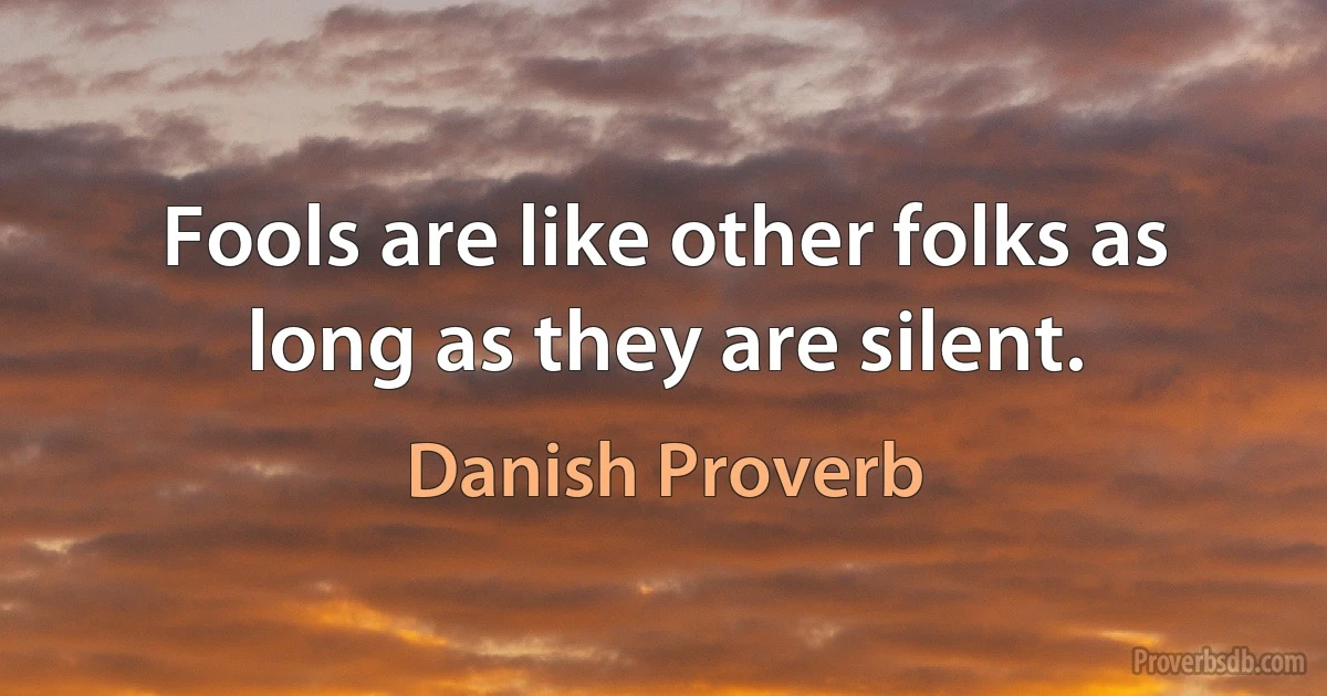 Fools are like other folks as long as they are silent. (Danish Proverb)